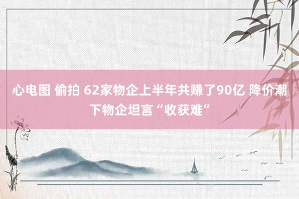 心电图 偷拍 62家物企上半年共赚了90亿 降价潮下物企坦言“收获难”