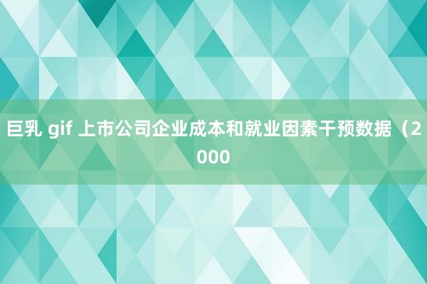 巨乳 gif 上市公司企业成本和就业因素干预数据（2000