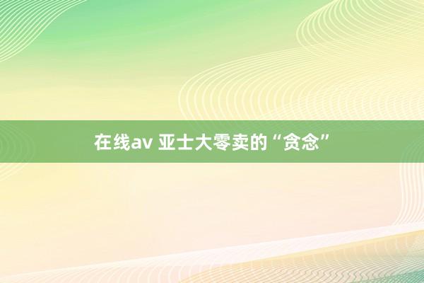 在线av 亚士大零卖的“贪念”