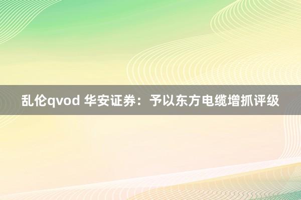 乱伦qvod 华安证券：予以东方电缆增抓评级