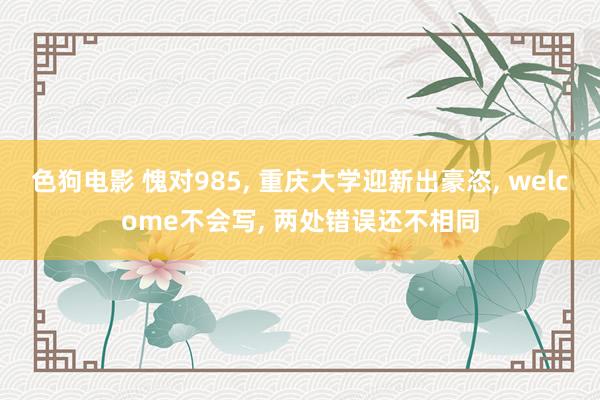 色狗电影 愧对985， 重庆大学迎新出豪恣， welcome不会写， 两处错误还不相同