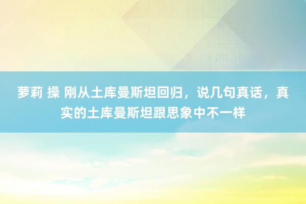 萝莉 操 刚从土库曼斯坦回归，说几句真话，真实的土库曼斯坦跟思象中不一样