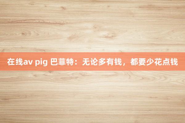 在线av pig 巴菲特：无论多有钱，都要少花点钱