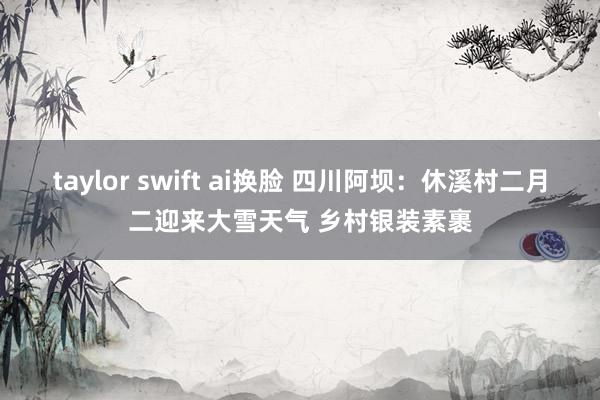 taylor swift ai换脸 四川阿坝：休溪村二月二迎来大雪天气 乡村银装素裹