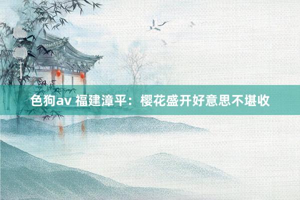 色狗av 福建漳平：樱花盛开好意思不堪收