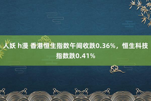 人妖 h漫 香港恒生指数午间收跌0.36%，恒生科技指数跌0.41%