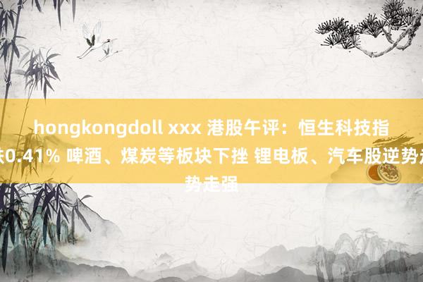 hongkongdoll xxx 港股午评：恒生科技指数跌0.41% 啤酒、煤炭等板块下挫 锂电板、汽车股逆势走强