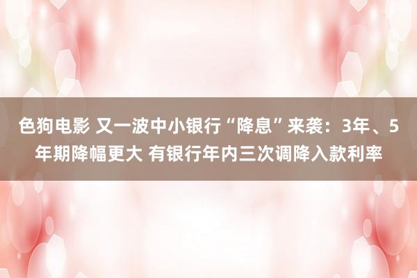 色狗电影 又一波中小银行“降息”来袭：3年、5年期降幅更大 有银行年内三次调降入款利率