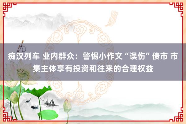 痴汉列车 业内群众：警惕小作文“误伤”债市 市集主体享有投资和往来的合理权益