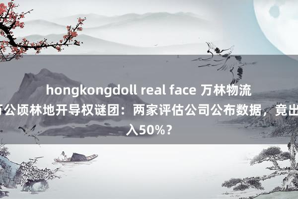 hongkongdoll real face 万林物流加蓬百万公顷林地开导权谜团：两家评估公司公布数据，竟出入50%？