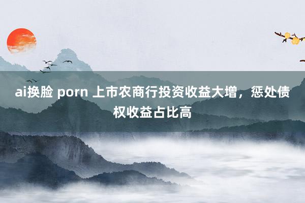 ai换脸 porn 上市农商行投资收益大增，惩处债权收益占比高