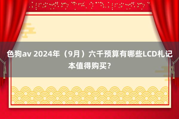 色狗av 2024年（9月）六千预算有哪些LCD札记本值得购买？