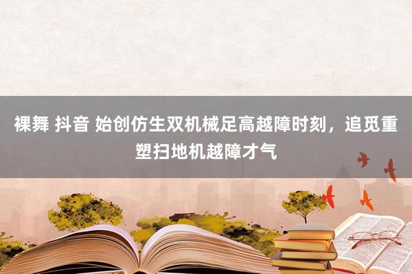 裸舞 抖音 始创仿生双机械足高越障时刻，追觅重塑扫地机越障才气