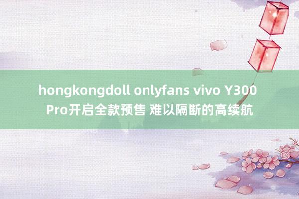 hongkongdoll onlyfans vivo Y300 Pro开启全款预售 难以隔断的高续航