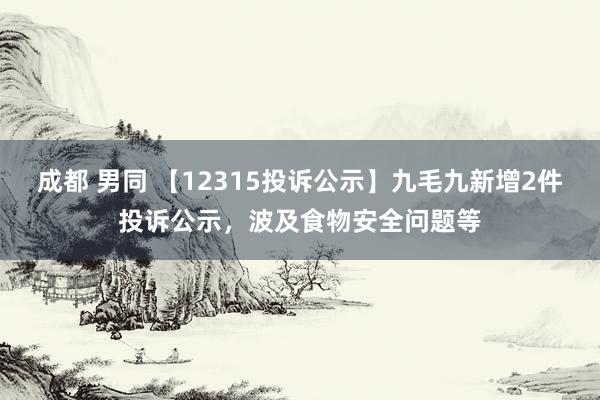 成都 男同 【12315投诉公示】九毛九新增2件投诉公示，波及食物安全问题等