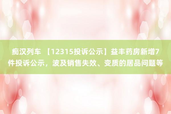 痴汉列车 【12315投诉公示】益丰药房新增7件投诉公示，波及销售失效、变质的居品问题等