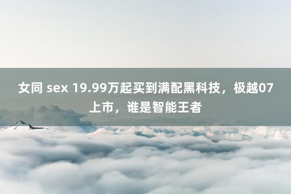 女同 sex 19.99万起买到满配黑科技，极越07上市，谁是智能王者