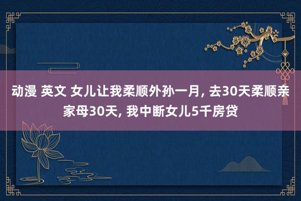 动漫 英文 女儿让我柔顺外孙一月， 去30天柔顺亲家母30天， 我中断女儿5千房贷