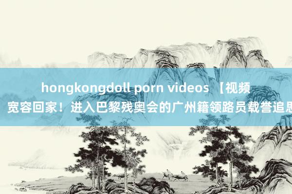 hongkongdoll porn videos 【视频】宽容回家！进入巴黎残奥会的广州籍领路员载誉追思