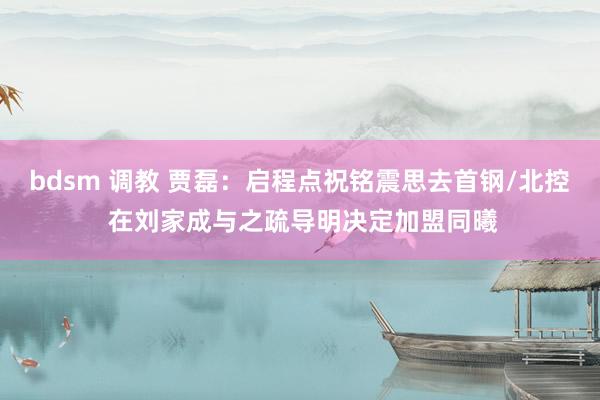 bdsm 调教 贾磊：启程点祝铭震思去首钢/北控 在刘家成与之疏导明决定加盟同曦