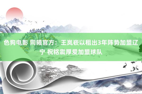 色狗电影 同曦官方：王岚嵚以租出3年阵势加盟辽宁 祝铭震厚爱加盟球队