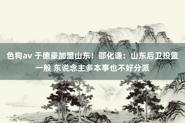 色狗av 于德豪加盟山东！邵化谦：山东后卫投篮一般 东说念主多本事也不好分派