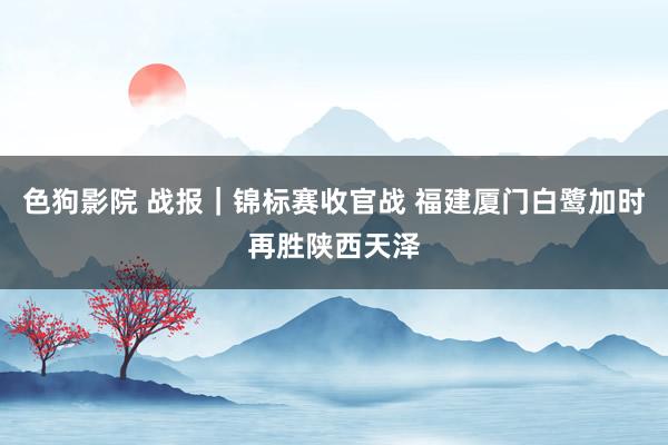 色狗影院 战报｜锦标赛收官战 福建厦门白鹭加时再胜陕西天泽