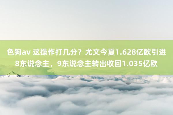 色狗av 这操作打几分？尤文今夏1.628亿欧引进8东说念主，9东说念主转出收回1.035亿欧