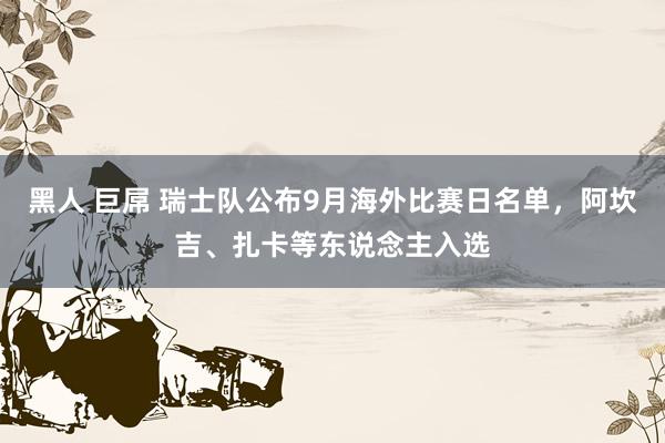 黑人 巨屌 瑞士队公布9月海外比赛日名单，阿坎吉、扎卡等东说念主入选