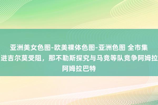 亚洲美女色图-欧美裸体色图-亚洲色图 全市集：引进吉尔莫受阻，那不勒斯探究与马竞等队竞争阿姆拉巴特