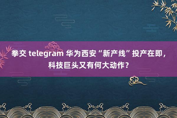 拳交 telegram 华为西安“新产线”投产在即，科技巨头又有何大动作？