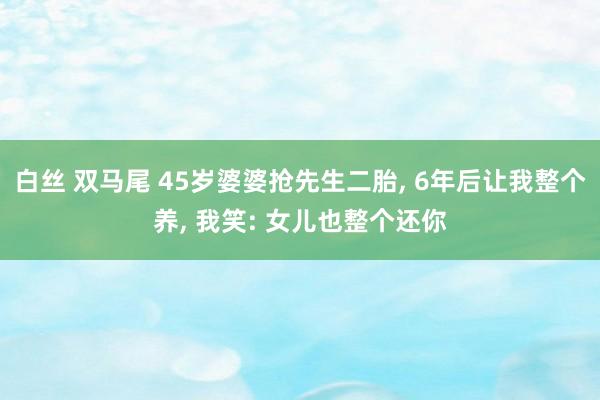 白丝 双马尾 45岁婆婆抢先生二胎， 6年后让我整个养， 我笑: 女儿也整个还你