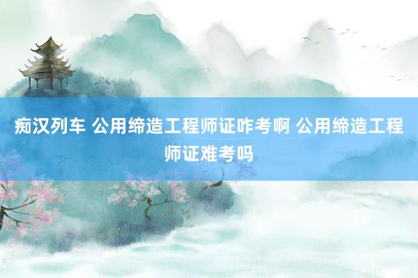 痴汉列车 公用缔造工程师证咋考啊 公用缔造工程师证难考吗