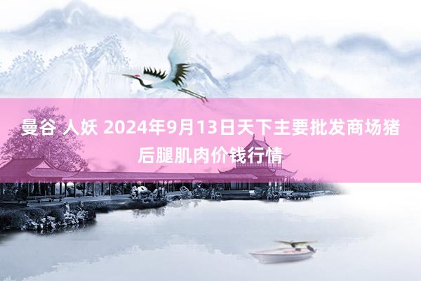 曼谷 人妖 2024年9月13日天下主要批发商场猪后腿肌肉价钱行情