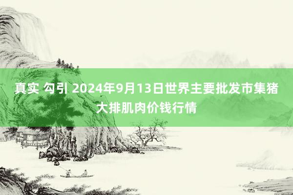 真实 勾引 2024年9月13日世界主要批发市集猪大排肌肉价钱行情