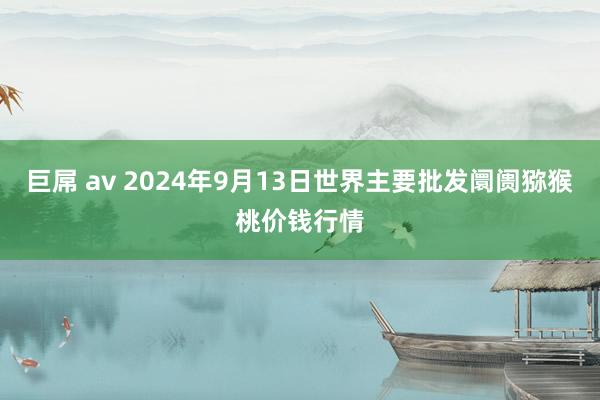 巨屌 av 2024年9月13日世界主要批发阛阓猕猴桃价钱行情