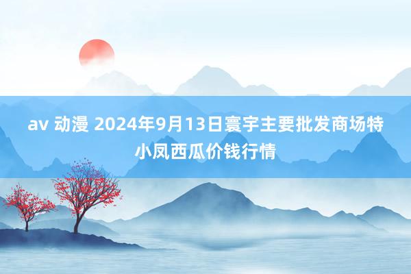 av 动漫 2024年9月13日寰宇主要批发商场特小凤西瓜价钱行情