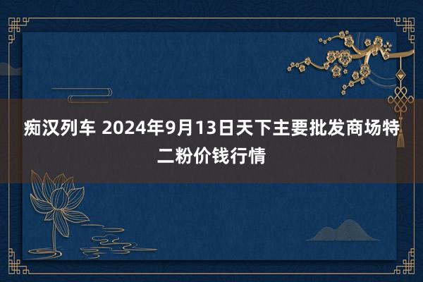 痴汉列车 2024年9月13日天下主要批发商场特二粉价钱行情