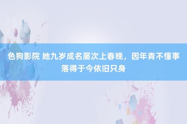 色狗影院 她九岁成名屡次上春晚，因年青不懂事落得于今依旧只身