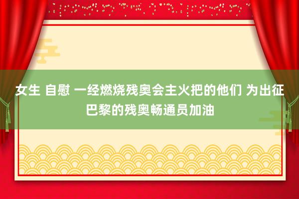 女生 自慰 一经燃烧残奥会主火把的他们 为出征巴黎的残奥畅通员加油