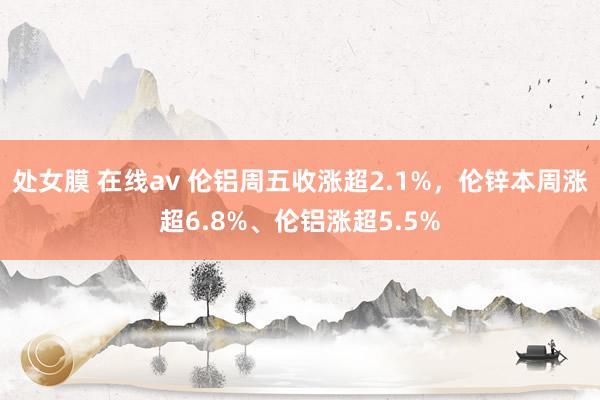 处女膜 在线av 伦铝周五收涨超2.1%，伦锌本周涨超6.8%、伦铝涨超5.5%