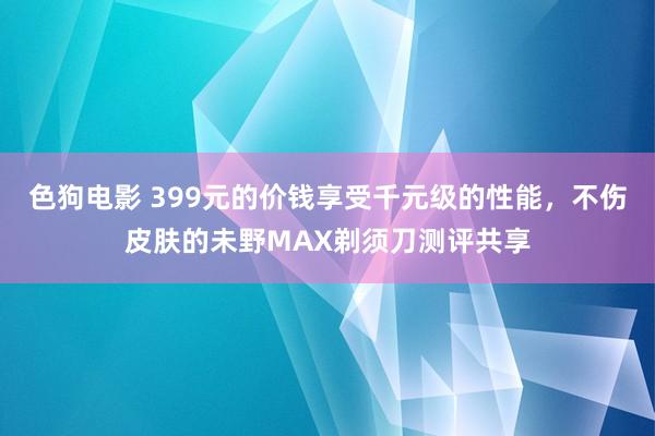 色狗电影 399元的价钱享受千元级的性能，不伤皮肤的未野MAX剃须刀测评共享