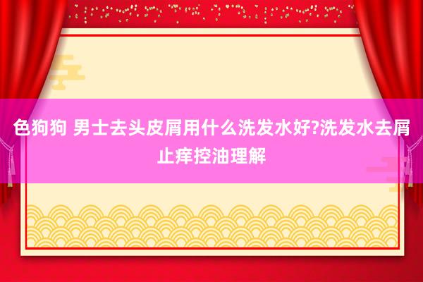 色狗狗 男士去头皮屑用什么洗发水好?洗发水去屑止痒控油理解