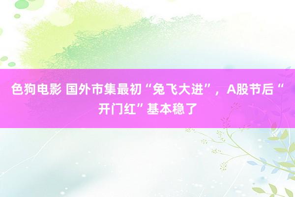 色狗电影 国外市集最初“兔飞大进”，A股节后“开门红”基本稳了