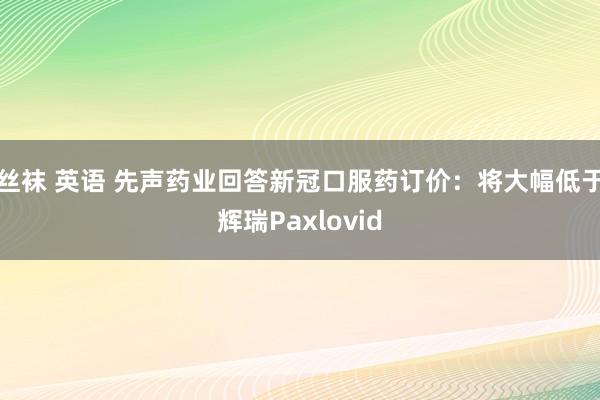 丝袜 英语 先声药业回答新冠口服药订价：将大幅低于辉瑞Paxlovid