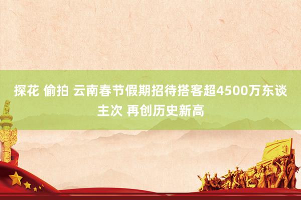 探花 偷拍 云南春节假期招待搭客超4500万东谈主次 再创历史新高