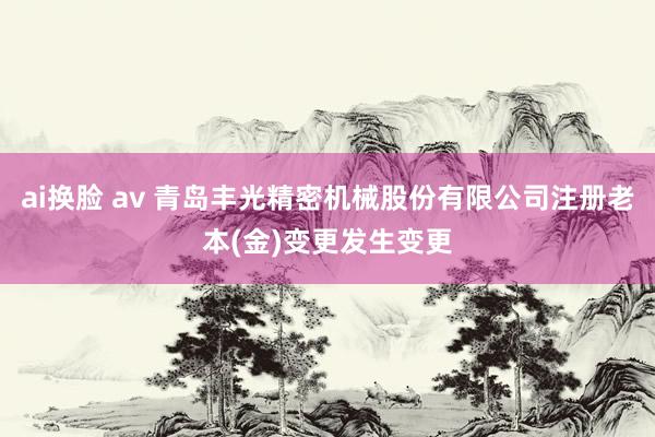 ai换脸 av 青岛丰光精密机械股份有限公司注册老本(金)变更发生变更