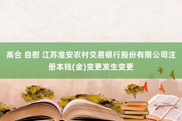 高合 自慰 江苏淮安农村交易银行股份有限公司注册本钱(金)变更发生变更