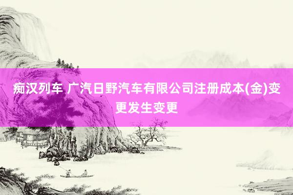 痴汉列车 广汽日野汽车有限公司注册成本(金)变更发生变更