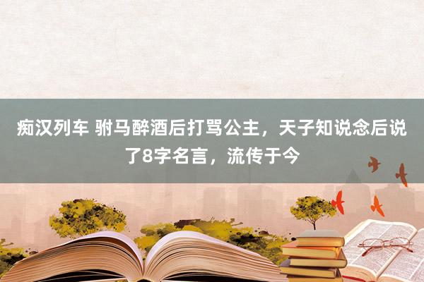 痴汉列车 驸马醉酒后打骂公主，天子知说念后说了8字名言，流传于今